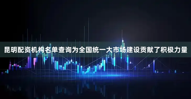 昆明配资机构名单查询为全国统一大市场建设贡献了积极力量