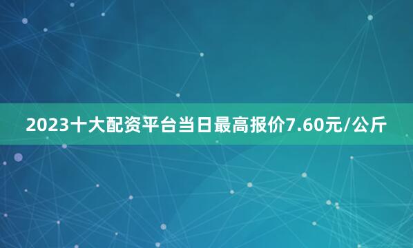 2023十大配资平台当日最高报价7.60元/公斤
