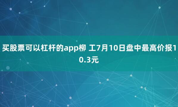买股票可以杠杆的app柳 工7月10日盘中最高价报10.3元