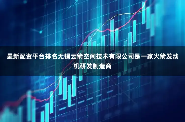 最新配资平台排名无锡云箭空间技术有限公司是一家火箭发动机研发制造商