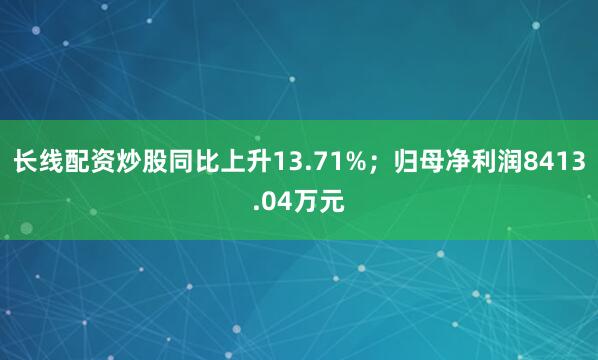 长线配资炒股同比上升13.71%;归母净利润8413.04万元