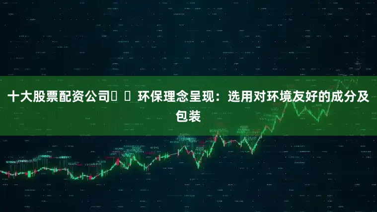 十大股票配资公司☑️环保理念呈现：选用对环境友好的成分及包装