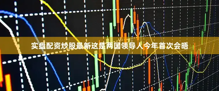 实盘配资炒股最新这是两国领导人今年首次会晤