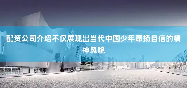 配资公司介绍不仅展现出当代中国少年昂扬自信的精神风貌